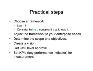 Practical steps
• Choose a framework
    – Learn it
    – Consider hiring a consultant that knows it.
                    g
•   Adjust the framework to your enterprise needs
•   Determine the scope and objectives.
                      p         j
•   Create a vision.
•   Get CxO level approve.
•   Set KPIs (key performance indicator) for
    measurement.
 