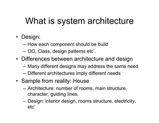 What is system architecture
• Design:
  – How each component should be build
  – OO, Class, design p
                   g patterns etc’.
• Differences between architecture and design
  – Many different designs may address the same need
  – Different architectures imply different needs
• Sample from reality: House
  – Architecture: number of rooms, main structure,
    character, guiding lines.
  – Design: interior design rooms structure electricity
                     design,      structure, electricity,
    etc’
 