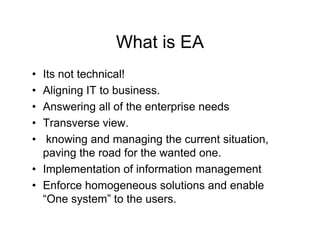 What is EA
• Its not technical!
• Aligning IT to business.
• Answering all of the enterprise needs
• Transverse view.
•  knowing and managing the current situation,
                                      situation
  paving the road for the wanted one.
• Implementation of information management
• Enforce homogeneous solutions and enable
  “One system to the users.
   One system”         users
 