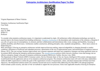 Enterprise Architecture Justification Paper Va Dmv
Virginia Department of Motor Vehicles
Enterprise Architecture Justification Paper
Case Study
Written by:
June 14, 2000
IFSM 311
Professor
To consider what enterprise architecture means, it is important to understand its origin. All architecture within information technology can track its
ancestry back to the lessons learned from building architecture. Enterprise Architecture is the description and visualization of the structure, a blueprint if
you will, of a given area of contemplation, its elements and their collaborations and interrelations links vision, strategy and feasibility, focusing on
usability durability and effectiveness. Architecture enables construction, defining principles, rules, standards and guidelines, ... Show more content on
Helpwriting.net ...
More advantages of having an enterprise architecture include improved decision making, improved adaptability to changing demands or market
conditions, elimination of inefficient and redundant processes, optimization of the use of organizational assets, and minimization of employee turnover
(Rouse, 2015). The cost–savings, business improvement, new customer segments and major new competitive strategies can bring significant return on
investment (ROI) utilizing the enterprise architecture program. The strategic planning process which converts a business vision and strategy into an
effective enterprise change is the goal of enterprise architecture program (McGovern, Ambler, Stevens, Linn, 2004).
The Department of Motor Vehicles (DMV) Customer–centric, Service Oriented, State–of–the–art, Secure, Intelligent (CSI) systems redesign project
would benefit from the application and use of an enterprise architecture program. The enterprise architecture team will work with many stakeholders
within the DMV organization to outline the goals of the organization in terms of requirements, values, and ideal solutions that will help reach their
objectives. The blueprinted solution needs to be customer focused and service oriented while addressing all of the DMV CSI redesign properties
which includes system security, and state–of–the–art methods to support the new processes. Some more applicable benefits of having an Enterprise
 