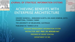 JOURNAL OF STRATEGIC INFORMATION SYSTEMS
ACHIEVING BENEFITS WITH
ENTERPRISE ARCHITECTURE
GRAEME SHANKSA,⁎, MARIANNE GLOETA, IDA ASADI SOMEHB, KEITH
FRAMPTONA, TOOMAS TAMMC
THE UNIVERSITY OF MELBOURNE, AUSTRALIA
PUBLISHED IN 7 MARCH 2018
ADVANCE MANAGEMENT INFORMATION SYSTEM
INSTRUCTOR: ASST. PROF. DR. MÜESSER NAT
PREPARED BY MUNSF SOKIYNA
DEPARTMENT OF MIS
 