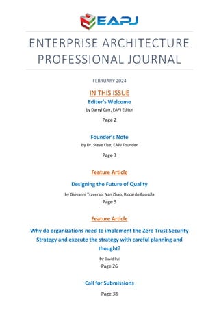 ENTERPRISE ARCHITECTURE
PROFESSIONAL JOURNAL
FEBRUARY 2024
IN THIS ISSUE
Editor’s Welcome
by Darryl Carr, EAPJ Editor
Page 2
Founder’s Note
by Dr. Steve Else, EAPJ Founder
Page 3
Feature Article
Designing the Future of Quality
by Giovanni Traverso, Nan Zhao, Riccardo Bausola
Page 5
Feature Article
Why do organizations need to implement the Zero Trust Security
Strategy and execute the strategy with careful planning and
thought?
by David Pui
Page 26
Call for Submissions
Page 38
 