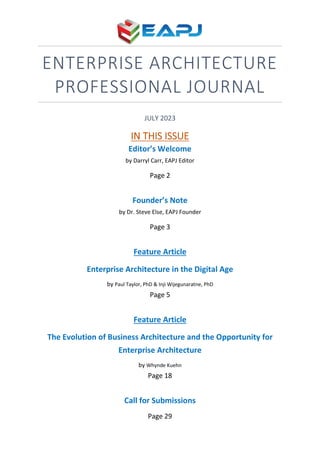 ENTERPRISE ARCHITECTURE
PROFESSIONAL JOURNAL
JULY 2023
IN THIS ISSUE
Editor’s Welcome
by Darryl Carr, EAPJ Editor
Page 2
Founder’s Note
by Dr. Steve Else, EAPJ Founder
Page 3
Feature Article
Enterprise Architecture in the Digital Age
by Paul Taylor, PhD & Inji Wijegunaratne, PhD
Page 5
Feature Article
The Evolution of Business Architecture and the Opportunity for
Enterprise Architecture
by Whynde Kuehn
Page 18
Call for Submissions
Page 29
 