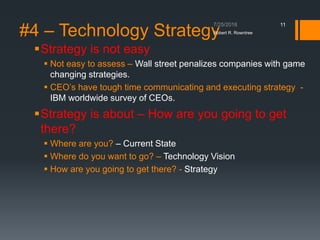 #4 – Technology Strategy
Strategy is not easy
 Not easy to assess – Wall street penalizes companies with game
changing strategies.
 CEO’s have tough time communicating and executing strategy -
IBM worldwide survey of CEOs.
Strategy is about – How are you going to get
there?
 Where are you? – Current State
 Where do you want to go? – Technology Vision
 How are you going to get there? - Strategy
Robert R. Rowntree
11
 