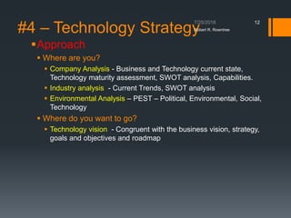 #4 – Technology Strategy
Approach
 Where are you?
 Company Analysis - Business and Technology current state,
Technology maturity assessment, SWOT analysis, Capabilities.
 Industry analysis - Current Trends, SWOT analysis
 Environmental Analysis – PEST – Political, Environmental, Social,
Technology
 Where do you want to go?
 Technology vision - Congruent with the business vision, strategy,
goals and objectives and roadmap
Robert R. Rowntree
12
 