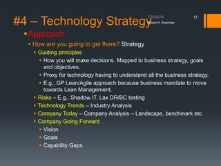 #4 – Technology Strategy
Approach
 How are you going to get there? Strategy
 Guiding principles
 How you will make decisions. Mapped to business strategy, goals
and objectives.
 Proxy for technology having to understand all the business strategy.
 E.g., GP Lean/Agile approach because business mandate to move
towards Lean Management.
 Risks – E.g., Shadow IT, Lax DR/BC testing
 Technology Trends – Industry Analysis
 Company Today – Company Analysis – Landscape, benchmark etc
 Company Going Forward
 Vision
 Goals
 Capability Gaps.
Robert R. Rowntree
13
 