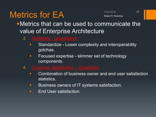 Metrics for EA
Metrics that can be used to communicate the
value of Enterprise Architecture
3. Reliability - Quantitative
 Standardize - Lower complexity and interoperability
gotchas.
 Focused expertise - slimmer set of technology
components.
4. Customer Satisfaction – Qualitative
 Combination of business owner and end user satisfaction
statistics.
 Business owners of IT systems satisfaction.
 End User satisfaction.
Robert R. Rowntree
17
 