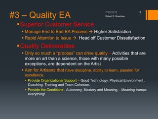 #3 – Quality EA
Superior Customer Service
 Manage End to End EA Process  Higher Satisfaction
 Rapid Attention to Issue  Head off Customer Dissatisfaction
Quality Deliverables
 Only so much a “process” can drive quality – Activities that are
more an art than a science, those with many possible
exceptions, are dependent on the Artist.
 Aim for Artisans that have discipline, ability to learn, passion for
excellence.
 Provide Organizational Support – Good Technology, Physical Environment ,
Coaching, Training and Team Cohesion.
 Provide the Conditions - Autonomy, Mastery and Meaning – Meaning trumps
everything!
Robert R. Rowntree
9
 