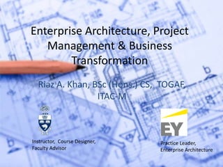 Enterprise Architecture, Project
Management & Business
Transformation
Riaz A. Khan, BSc (Hons.) CS, TOGAF,
ITAC-M
Instructor, Course Designer,
Faculty Advisor
Practice Leader,
Enterprise Architecture
 