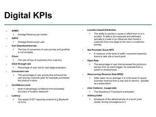  ARMU
 Average Revenue per market
 ARPU
 Average Revenue per user
 Cart Abandonmentrate
 The loss of conversion of user journey end goalthat
is not complete
 Churn
 The rate of loss of customers from aservice
 Click through rate
 Percentage of user visit to next stage evaluation
 Conversion rate
 The percentage of user activity that achieved the
user journey outcome goal, for example,purchased
the product instore.
 Confidence Level
 level of percentage confidence limit probability
accuracy of location datapoint
 Latency
 The speed of IOT response protocol e.g.Bluetooth
LE 6 ms
Digital KPIs
 Location-basedAttribution
 The ability to ascribe a cause or effect from or to a
location. Is able to be measured and attributed
typically to a sale or an influencer that moved a
customer from one stage to the next in a customer
journey.
 Net Promoter Score NPS
 A measure of the level of traffic movement towardsa
brand or web site or touch point
 Open Rate
 The percentage of user that accessed the productor
service from an event trigger, for example from a
advert or email prompt.
 Reoccurring Revenue Rate(RRR)
 Often taken as an average, it is is the level of repeat
business revenue from a user and or service, typically
as a subscription
 User Cadence (usage rate)
 The frequency a Touchpoint is activated
 Valency index
 Ameasure of the attractiveness of a touch point
cluster driving convergence to it
 