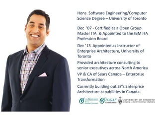 A bit about me
Dec ‘07 - Certified as a Open Group
Master ITA & Appointed to the IBM ITA
Profession Board
Dec ’13 Appointed as Instructor of
Enterprise Architecture, University of
Toronto
Provided architecture consulting to
senior executives across North America
VP & CA of Sears Canada – Enterprise
Transformation
Currently building out EY’s Enterprise
Architecture capabilities in Canada.
Hons. Software Engineering/Computer
Science Degree – University of Toronto
 