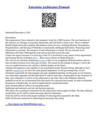 Enterprise Architecture Proposal
Submitted December 4, 2011
Description
The organization I have selected is the company I work for, CMH Systems. The core functions of
this business are Therapy, Counseling, Placement, and Job skills to name a few. This is a Mental
Health Organization that compiles and disburses many services, including Doctors, Prescriptions,
Hospitalization, and Housing of Mentally or emotionally challenged individuals. Protecting client
information is essential. The integrity of such information is critical. We are currently in an
affiliation with other CMH agencies and service providers across the state.
I chose this agency because it is evolving so fast. IT is involved in every aspect of this organization
and keeping abreast of changes are a ... Show more content on Helpwriting.net ...
The way we are currently conducting business is that we are completely different entities, and we
have no direct recourse over what goes on there. The reason for the change in design is vital to the
way we conduct business now and has a definite impact on the future.
I propose the agencies come together in one coordinated model. Reasons being, although we have
separate management we serve the same general population. As the governing body, we are
ultimately responsible for data integrity and state mandated reporting. At this point, in our business,
we collect data separately and the individual IT staff of each unit is responsible for the extraction of
date, once collected it is sent to us for submission to the state. Due to the different collection
methods involved, we are presented files that need to be corrected each month. In order to eliminate
the process of double duty we need to implement the coordinated model.
steps recommended to achieve an operating model
Implement and maintain a private vpn between agencies.
This allows for a continuos connection for the transmission and reception of data. The data collected
would allow our IT staff to export necessary data for submission.
Train the staff involved in the proper methods of extracting files required by the State.
Staff will become consistent in submitting the necessary files along
... Get more on HelpWriting.net ...
 