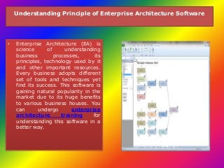 Understanding Principle of Enterprise Architecture Software 
• Enterprise Architecture (EA) is 
science of understanding 
business processes, its 
principles, technology used by it 
and other important resources. 
Every business adopts different 
set of tools and techniques yet 
find its success. This software is 
gaining natural popularity in the 
market due to its huge benefits 
to various business houses. You 
can undergo enterprise 
architecture training for 
understanding this software in a 
better way. 
 