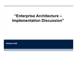 “Enterprise Architecture –
Implementation Discussion”
Andrew Hall
 