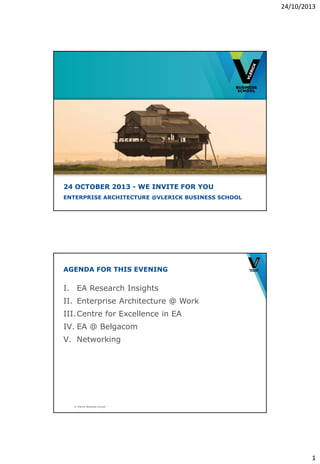 24/10/2013

24 OCTOBER 2013 - WE INVITE FOR YOU
ENTERPRISE ARCHITECTURE @VLERICK BUSINESS SCHOOL

AGENDA FOR THIS EVENING

I. EA Research Insights
II. Enterprise Architecture @ Work
III. Centre for Excellence in EA
IV. EA @ Belgacom
V. Networking

© Vlerick Business School

1

 