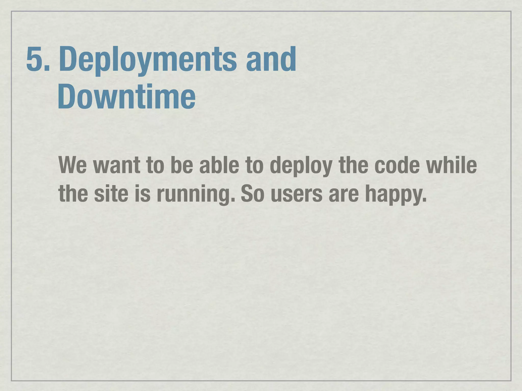 5. Deployments and Downtime We want to be able to deploy the code while the site is running. So users are happy. 