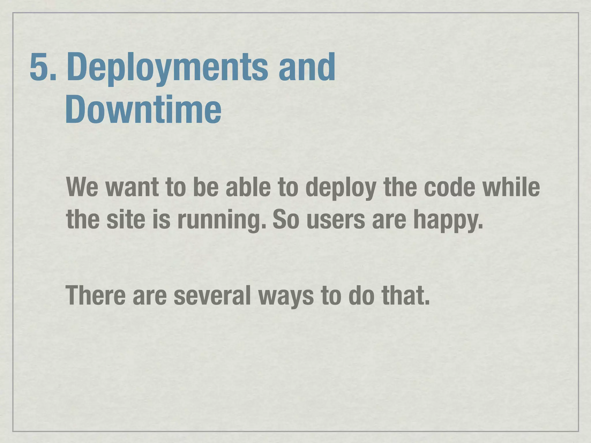 5. Deployments and Downtime We want to be able to deploy the code while the site is running. So users are happy. There are several ways to do that. 