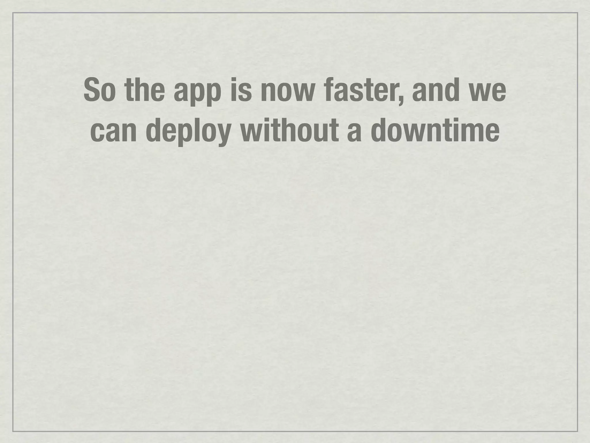 So the app is now faster, and we can deploy without a downtime 