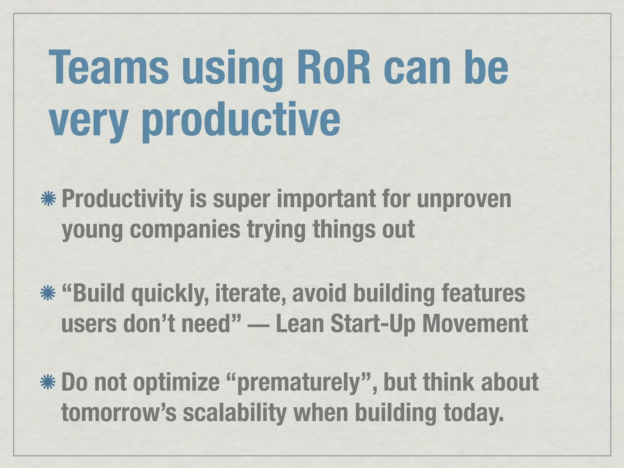 Teams using RoR can be very productive Productivity is super important for unproven young companies trying things out “Build quickly, iterate, avoid building features users don’t need” — Lean Start-Up Movement Do not optimize “prematurely”, but think about tomorrow’s scalability when building today. 