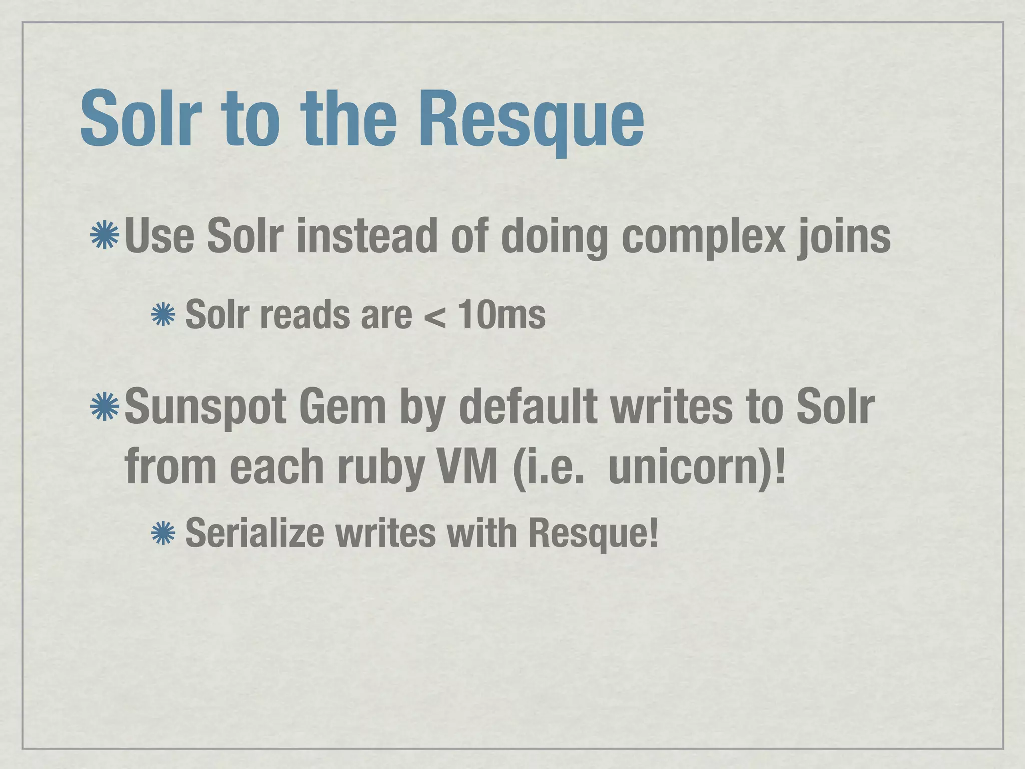Solr to the Resque Use Solr instead of doing complex joins Solr reads are < 10ms Sunspot Gem by default writes to Solr from each ruby VM (i.e. unicorn)! Serialize writes with Resque! 