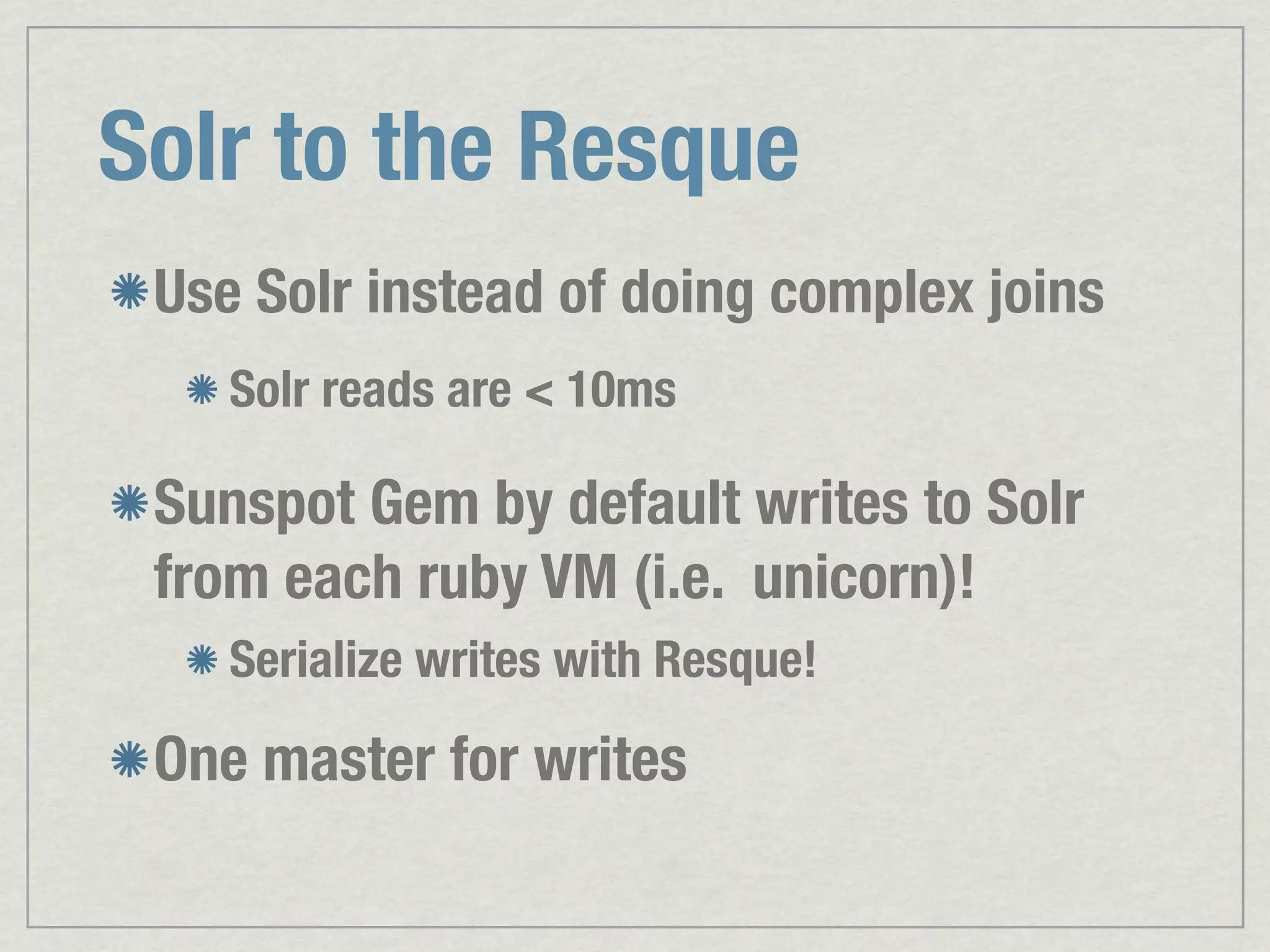 Solr to the Resque Use Solr instead of doing complex joins Solr reads are < 10ms Sunspot Gem by default writes to Solr from each ruby VM (i.e. unicorn)! Serialize writes with Resque! One master for writes 