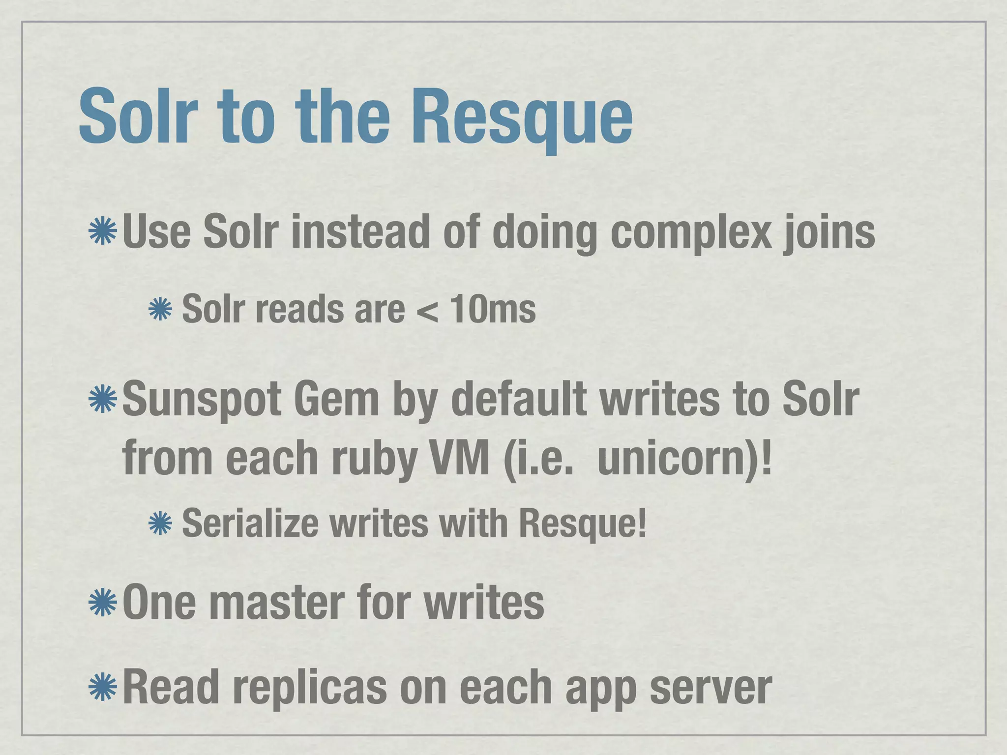 Solr to the Resque Use Solr instead of doing complex joins Solr reads are < 10ms Sunspot Gem by default writes to Solr from each ruby VM (i.e. unicorn)! Serialize writes with Resque! One master for writes Read replicas on each app server 
