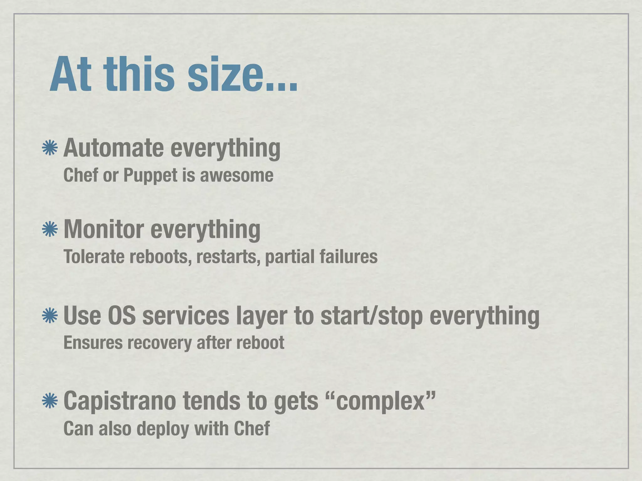 At this size... Automate everything Chef or Puppet is awesome Monitor everything Tolerate reboots, restarts, partial failures Use OS services layer to start/stop everything Ensures recovery after reboot Capistrano tends to gets “complex” Can also deploy with Chef 