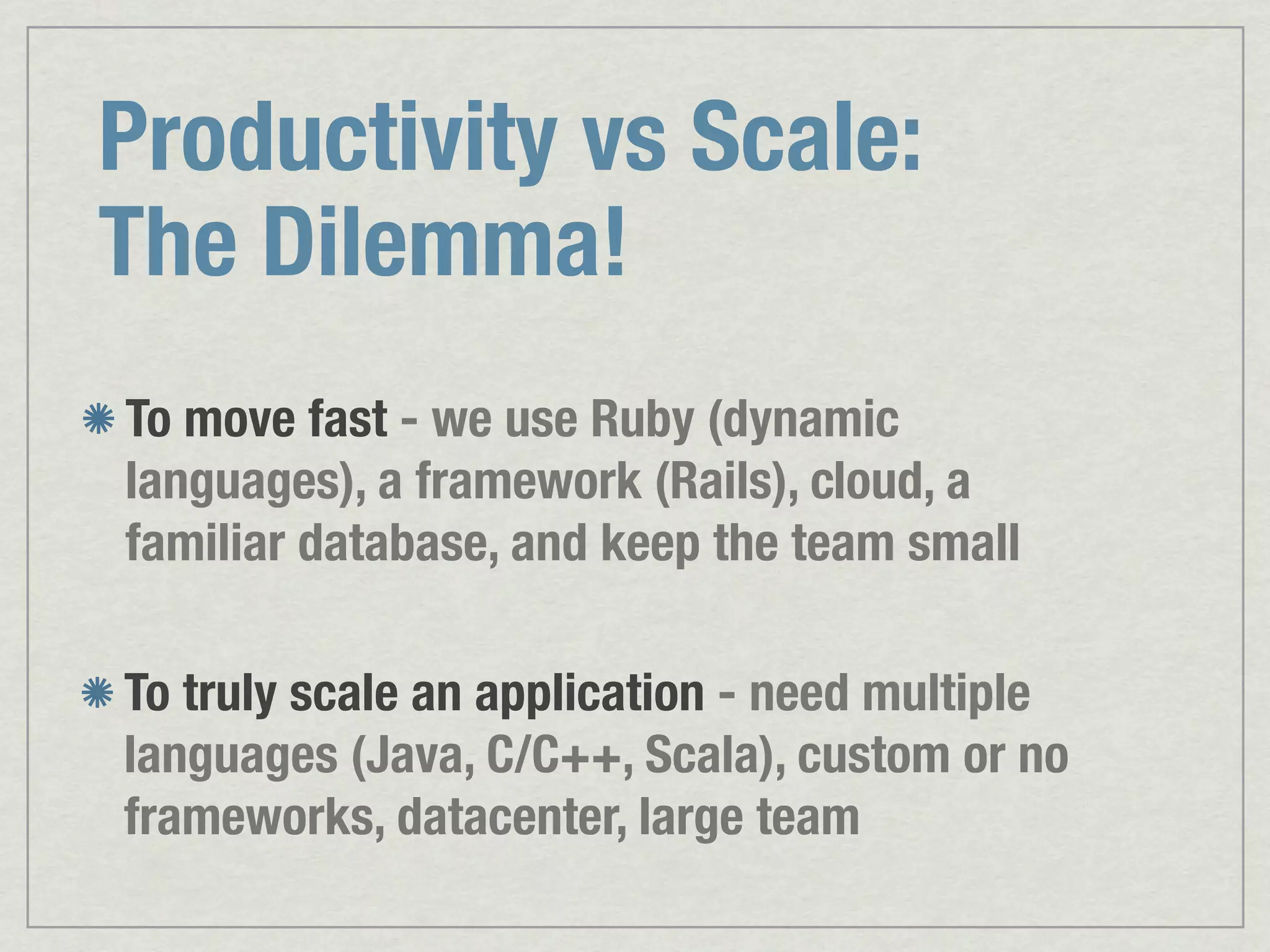 Productivity vs Scale: The Dilemma! To move fast - we use Ruby (dynamic languages), a framework (Rails), cloud, a familiar database, and keep the team small To truly scale an application - need multiple languages (Java, C/C++, Scala), custom or no frameworks, datacenter, large team 