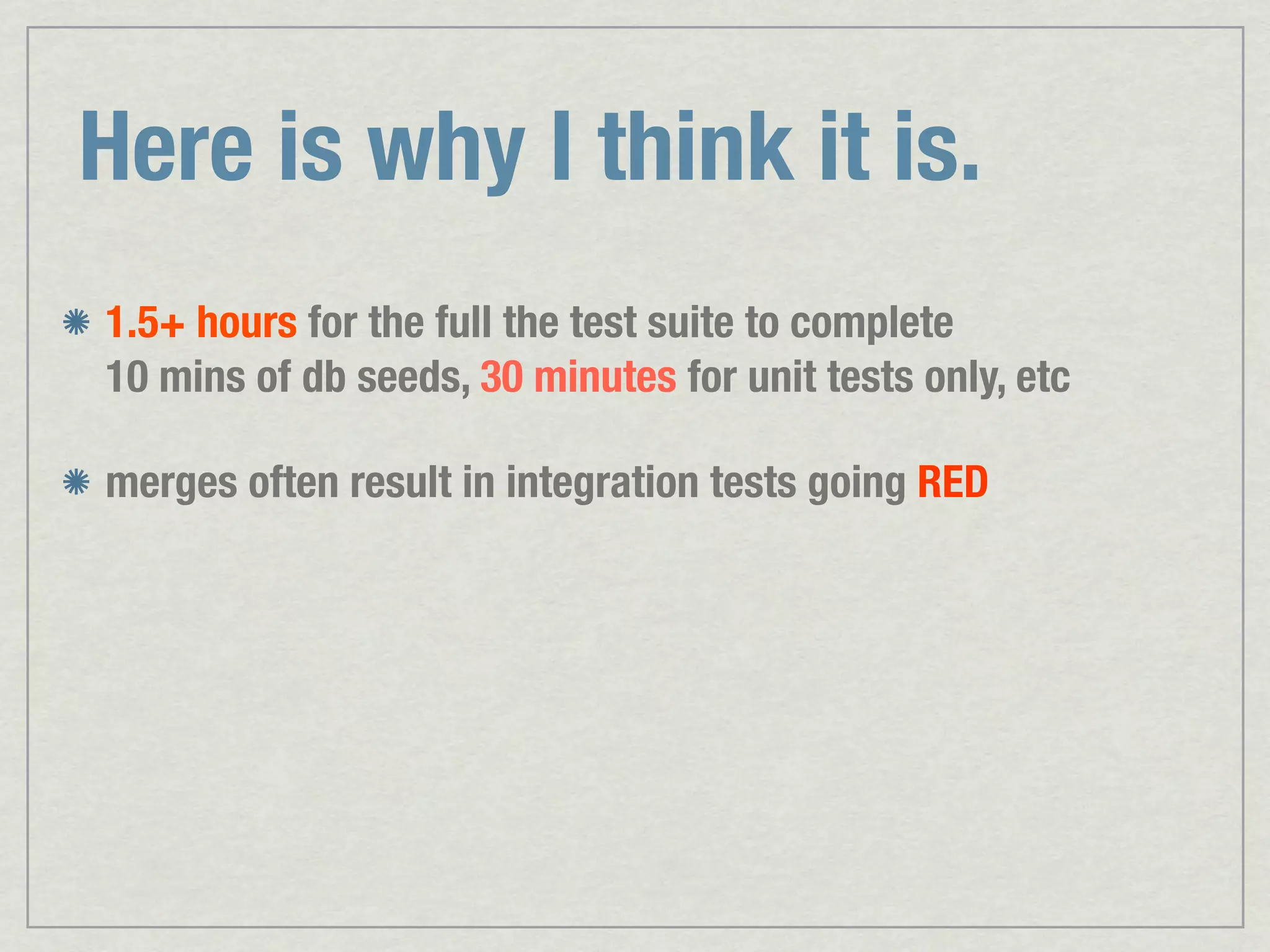 Here is why I think it is. 1.5+ hours for the full the test suite to complete 10 mins of db seeds, 30 minutes for unit tests only, etc merges often result in integration tests going RED 