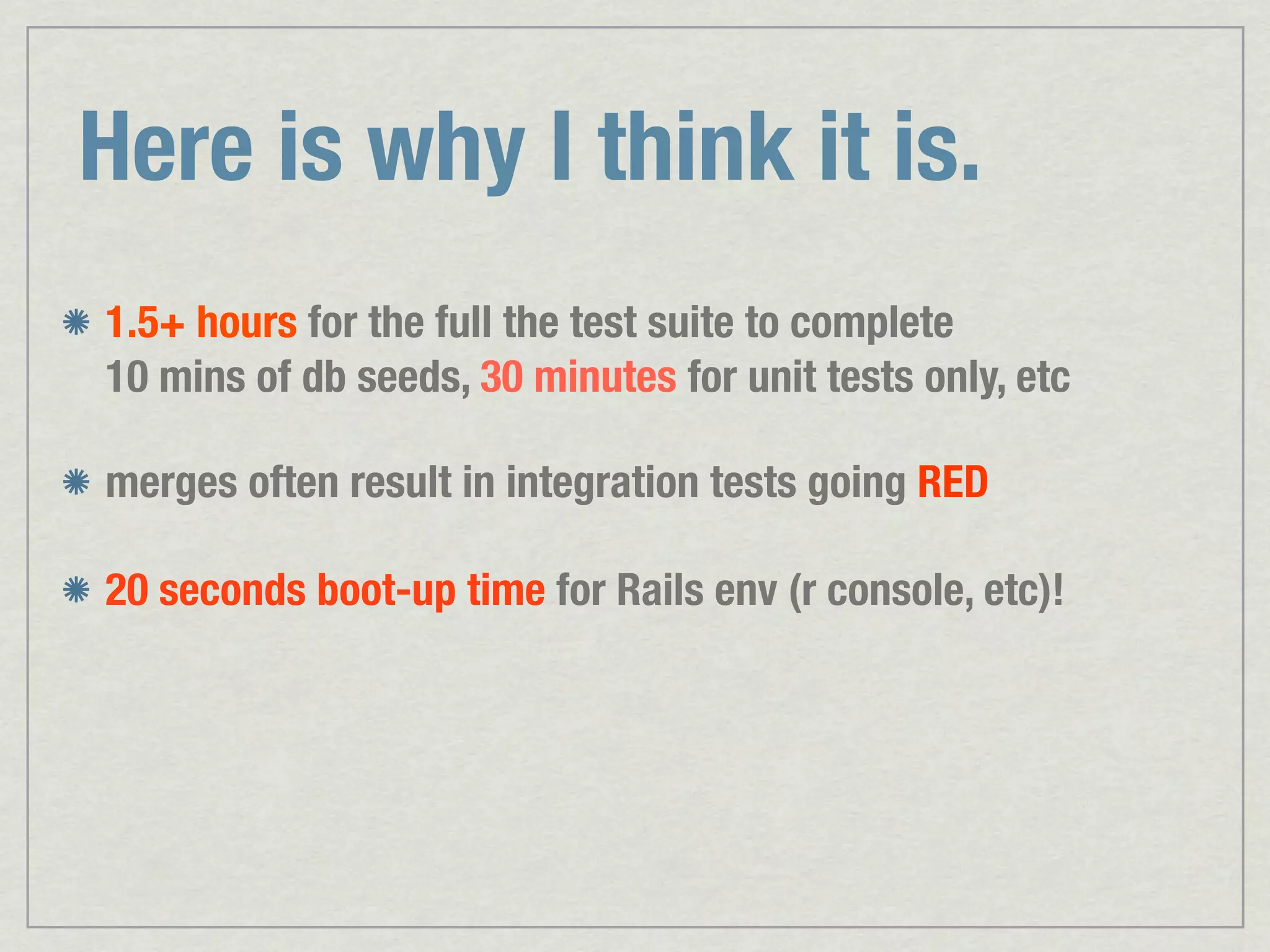 Here is why I think it is. 1.5+ hours for the full the test suite to complete 10 mins of db seeds, 30 minutes for unit tests only, etc merges often result in integration tests going RED 20 seconds boot-up time for Rails env (r console, etc)! 