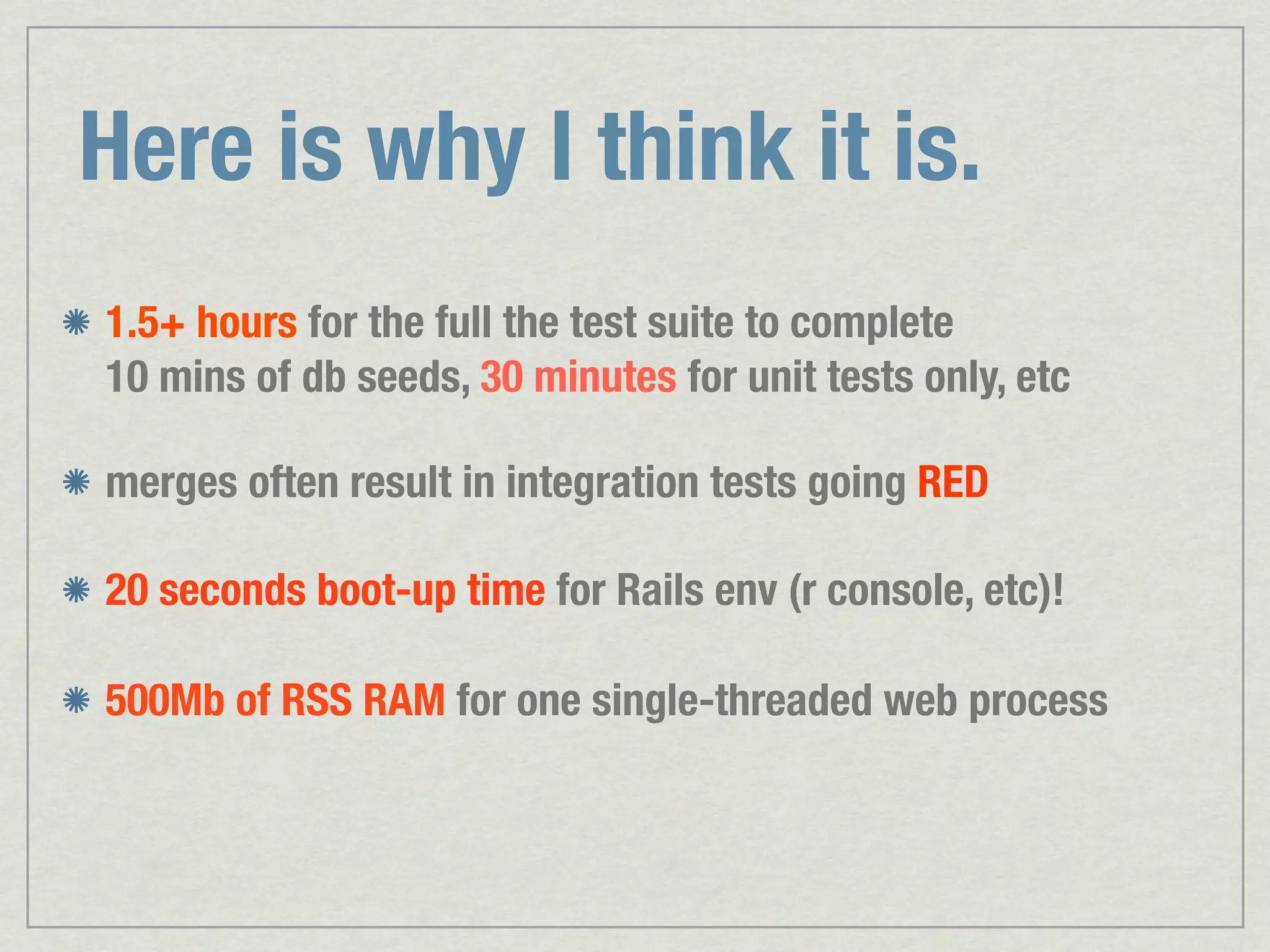 Here is why I think it is. 1.5+ hours for the full the test suite to complete 10 mins of db seeds, 30 minutes for unit tests only, etc merges often result in integration tests going RED 20 seconds boot-up time for Rails env (r console, etc)! 500Mb of RSS RAM for one single-threaded web process 