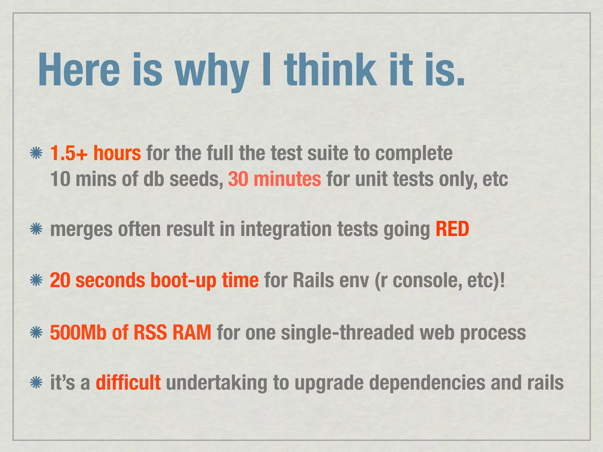 Here is why I think it is. 1.5+ hours for the full the test suite to complete 10 mins of db seeds, 30 minutes for unit tests only, etc merges often result in integration tests going RED 20 seconds boot-up time for Rails env (r console, etc)! 500Mb of RSS RAM for one single-threaded web process it’s a difﬁcult undertaking to upgrade dependencies and rails 