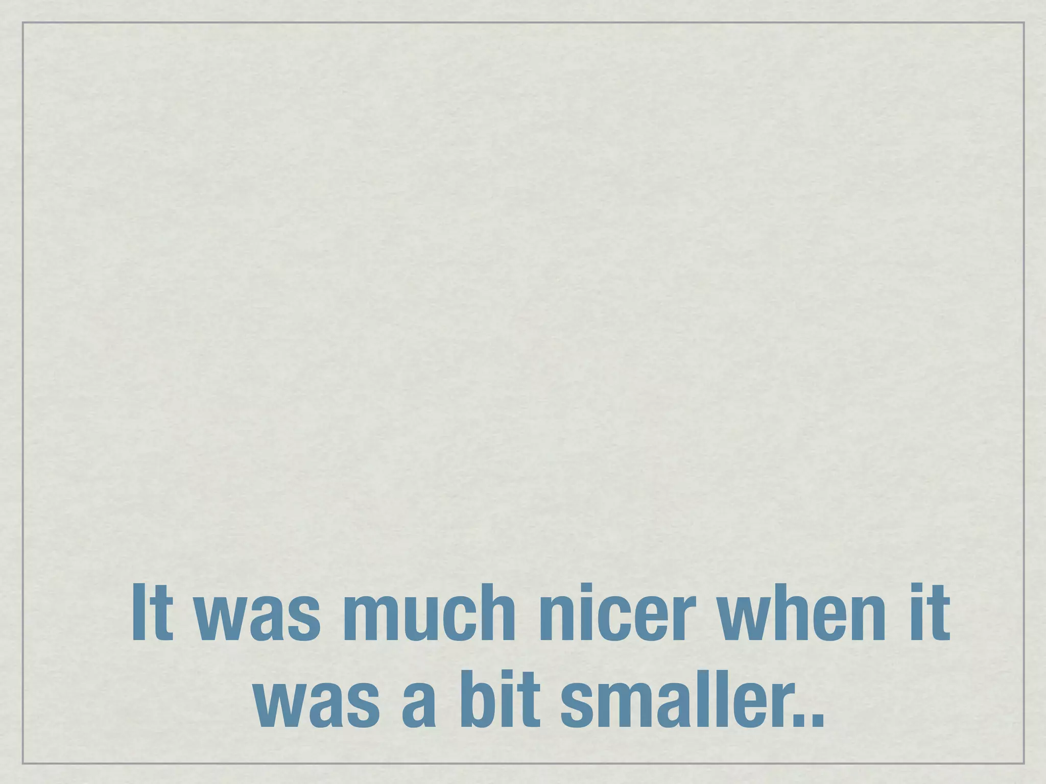 It was much nicer when it was a bit smaller.. 