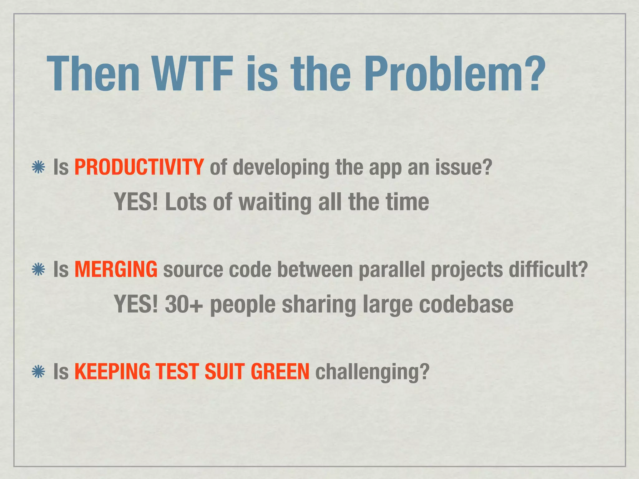 Then WTF is the Problem? Is PRODUCTIVITY of developing the app an issue? YES! Lots of waiting all the time Is MERGING source code between parallel projects difﬁcult? YES! 30+ people sharing large codebase Is KEEPING TEST SUIT GREEN challenging? 