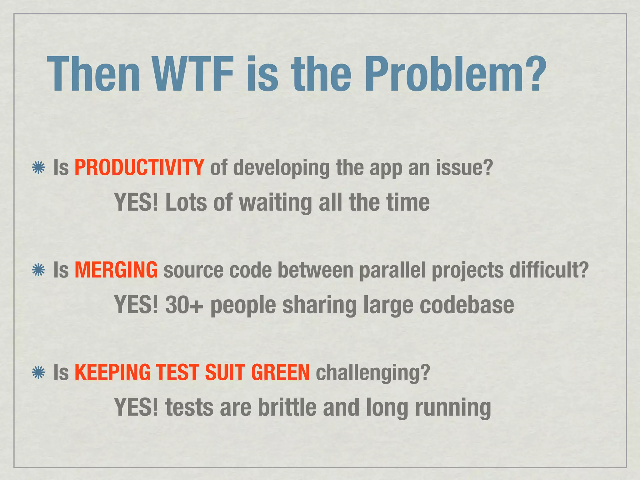 Then WTF is the Problem? Is PRODUCTIVITY of developing the app an issue? YES! Lots of waiting all the time Is MERGING source code between parallel projects difﬁcult? YES! 30+ people sharing large codebase Is KEEPING TEST SUIT GREEN challenging? YES! tests are brittle and long running 