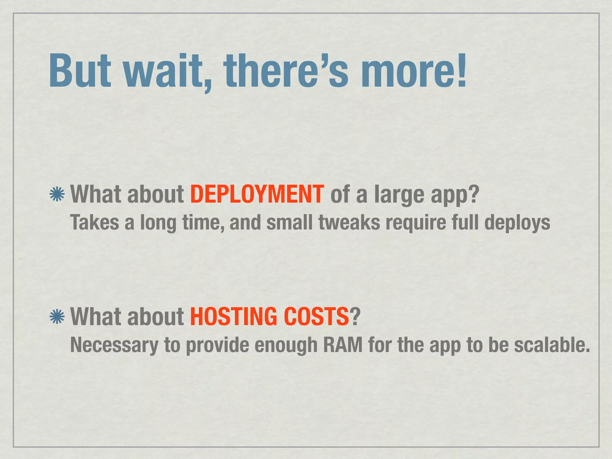 But wait, there’s more! What about DEPLOYMENT of a large app? Takes a long time, and small tweaks require full deploys What about HOSTING COSTS? Necessary to provide enough RAM for the app to be scalable. 