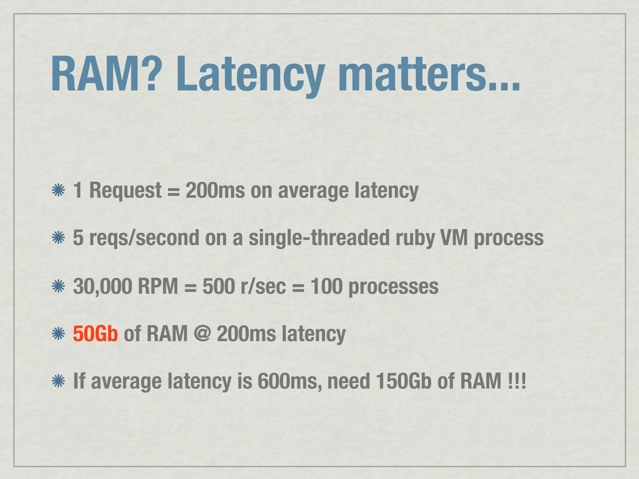 RAM? Latency matters... 1 Request = 200ms on average latency 5 reqs/second on a single-threaded ruby VM process 30,000 RPM = 500 r/sec = 100 processes 50Gb of RAM @ 200ms latency If average latency is 600ms, need 150Gb of RAM !!! 
