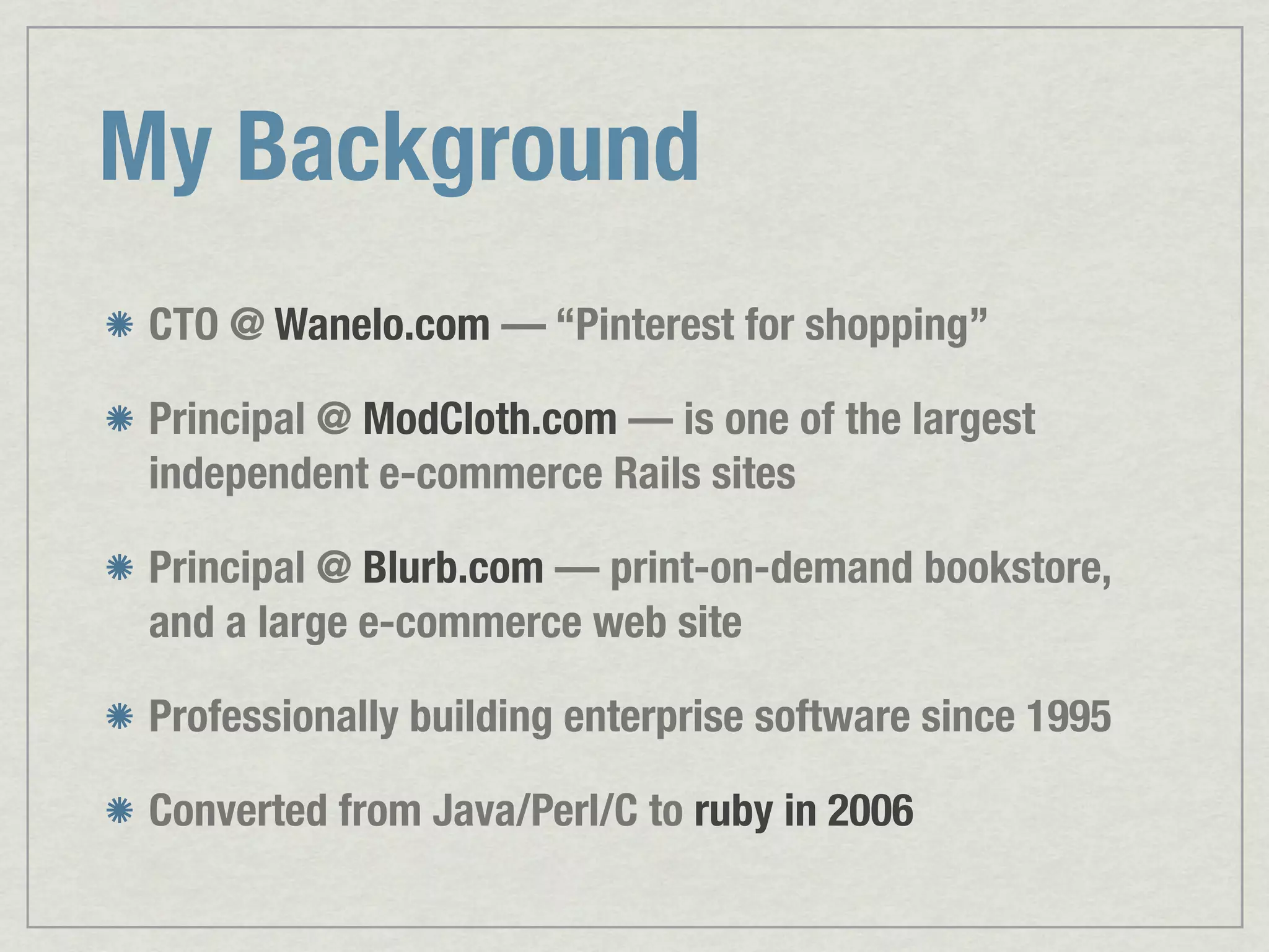 My Background CTO @ Wanelo.com — “Pinterest for shopping” Principal @ ModCloth.com — is one of the largest independent e-commerce Rails sites Principal @ Blurb.com — print-on-demand bookstore, and a large e-commerce web site Professionally building enterprise software since 1995 Converted from Java/Perl/C to ruby in 2006 