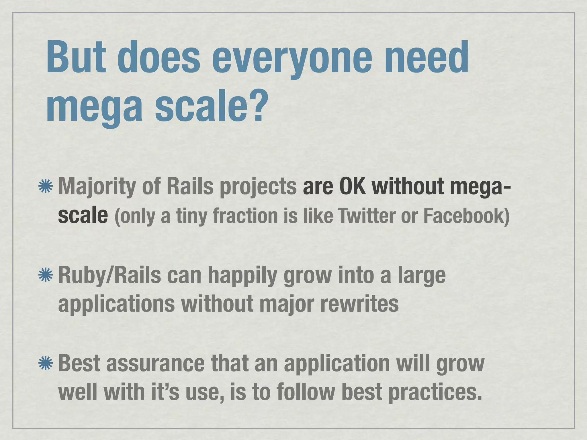 But does everyone need mega scale? Majority of Rails projects are OK without mega- scale (only a tiny fraction is like Twitter or Facebook) Ruby/Rails can happily grow into a large applications without major rewrites Best assurance that an application will grow well with it’s use, is to follow best practices. 