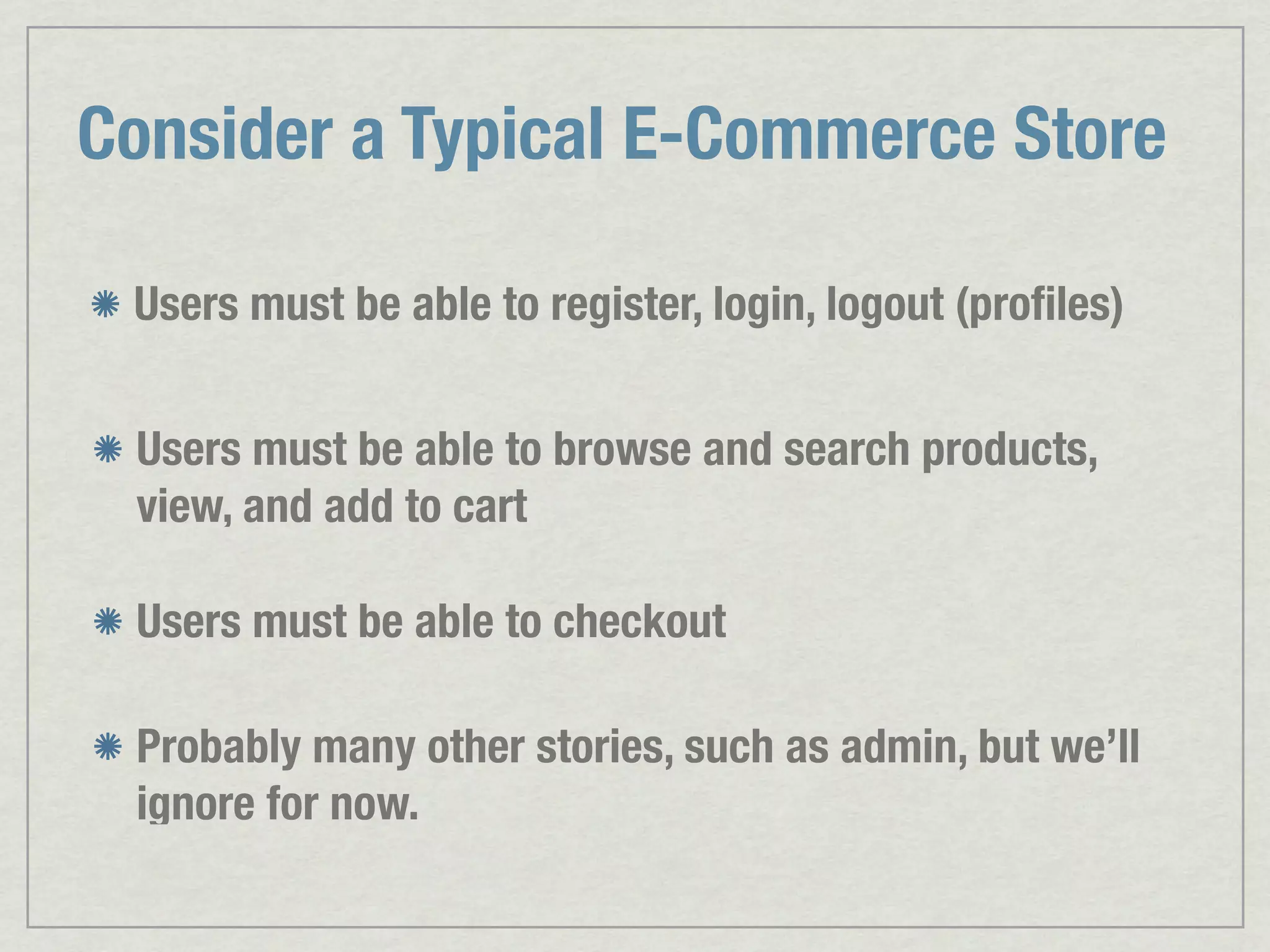 Consider a Typical E-Commerce Store Users must be able to register, login, logout (proﬁles) Users must be able to browse and search products, view, and add to cart Users must be able to checkout Probably many other stories, such as admin, but we’ll ignore for now. 