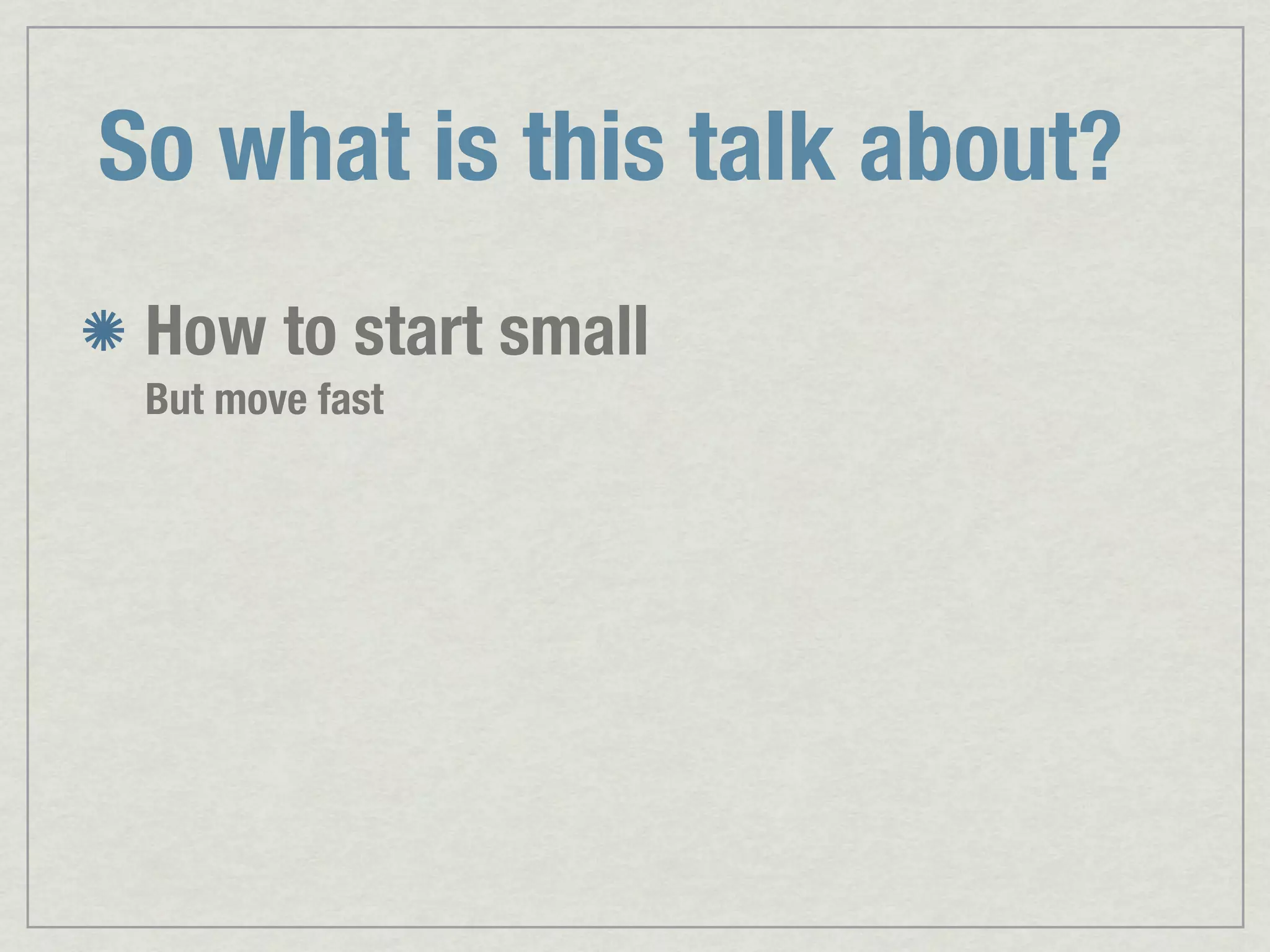 So what is this talk about? How to start small But move fast 