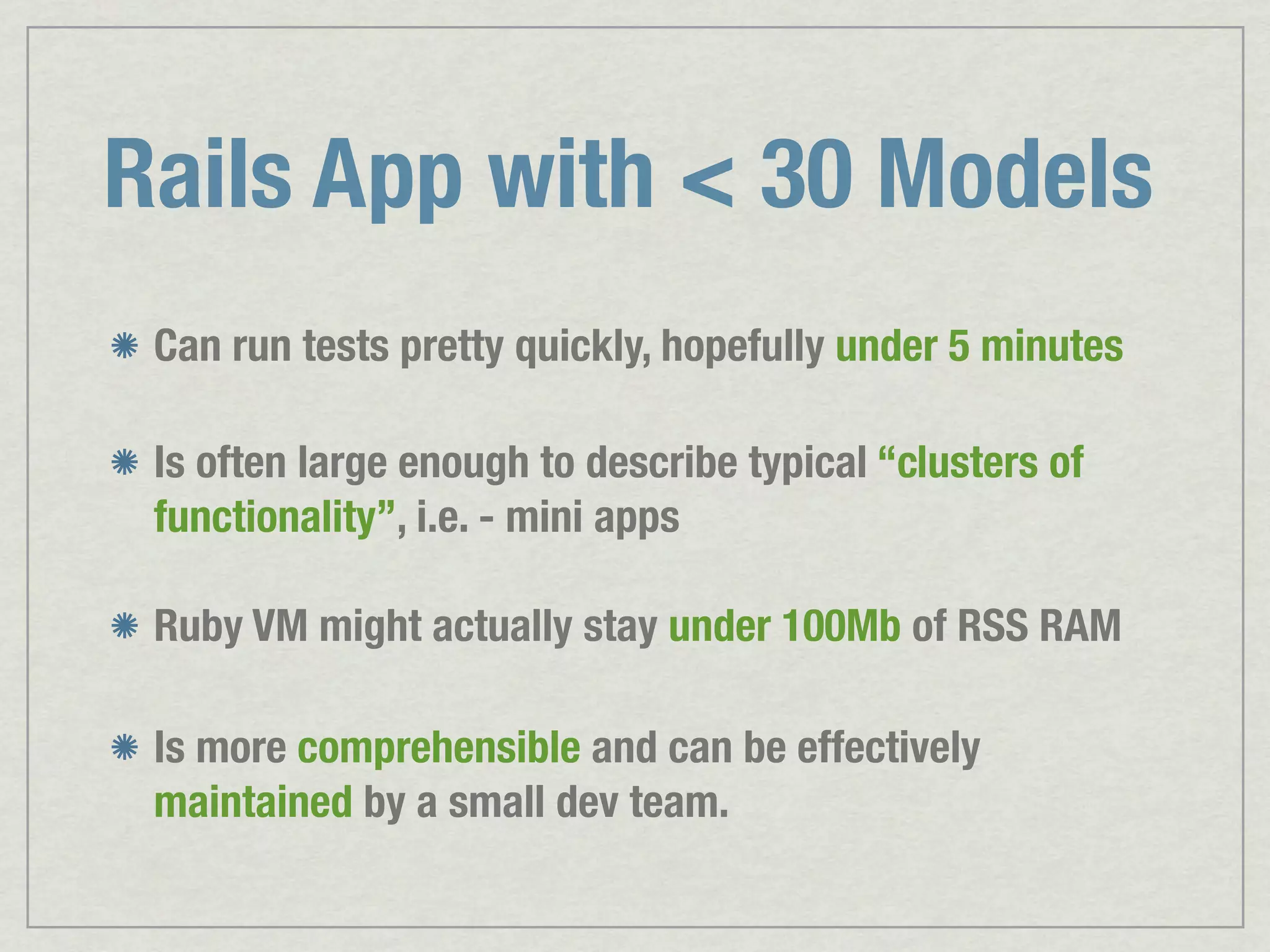 Rails App with < 30 Models Can run tests pretty quickly, hopefully under 5 minutes Is often large enough to describe typical “clusters of functionality”, i.e. - mini apps Ruby VM might actually stay under 100Mb of RSS RAM Is more comprehensible and can be effectively maintained by a small dev team. 