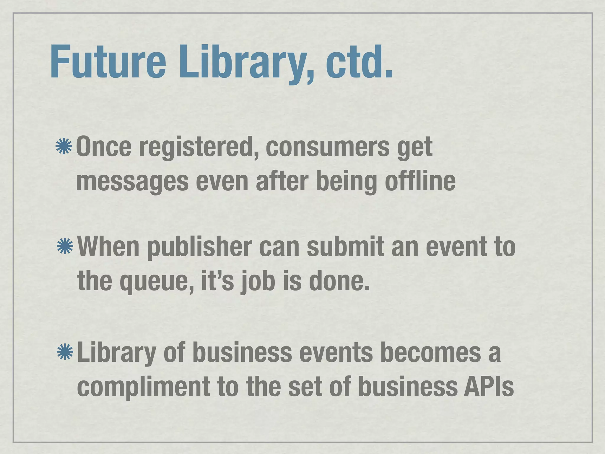 Future Library, ctd. Once registered, consumers get messages even after being ofﬂine When publisher can submit an event to the queue, it’s job is done. Library of business events becomes a compliment to the set of business APIs 