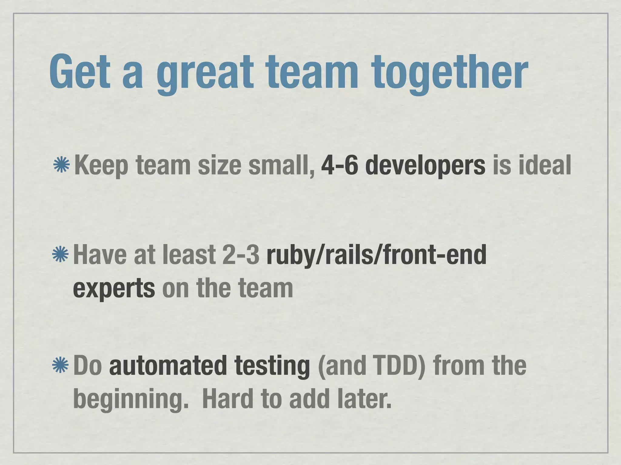 Get a great team together Keep team size small, 4-6 developers is ideal Have at least 2-3 ruby/rails/front-end experts on the team Do automated testing (and TDD) from the beginning. Hard to add later. 