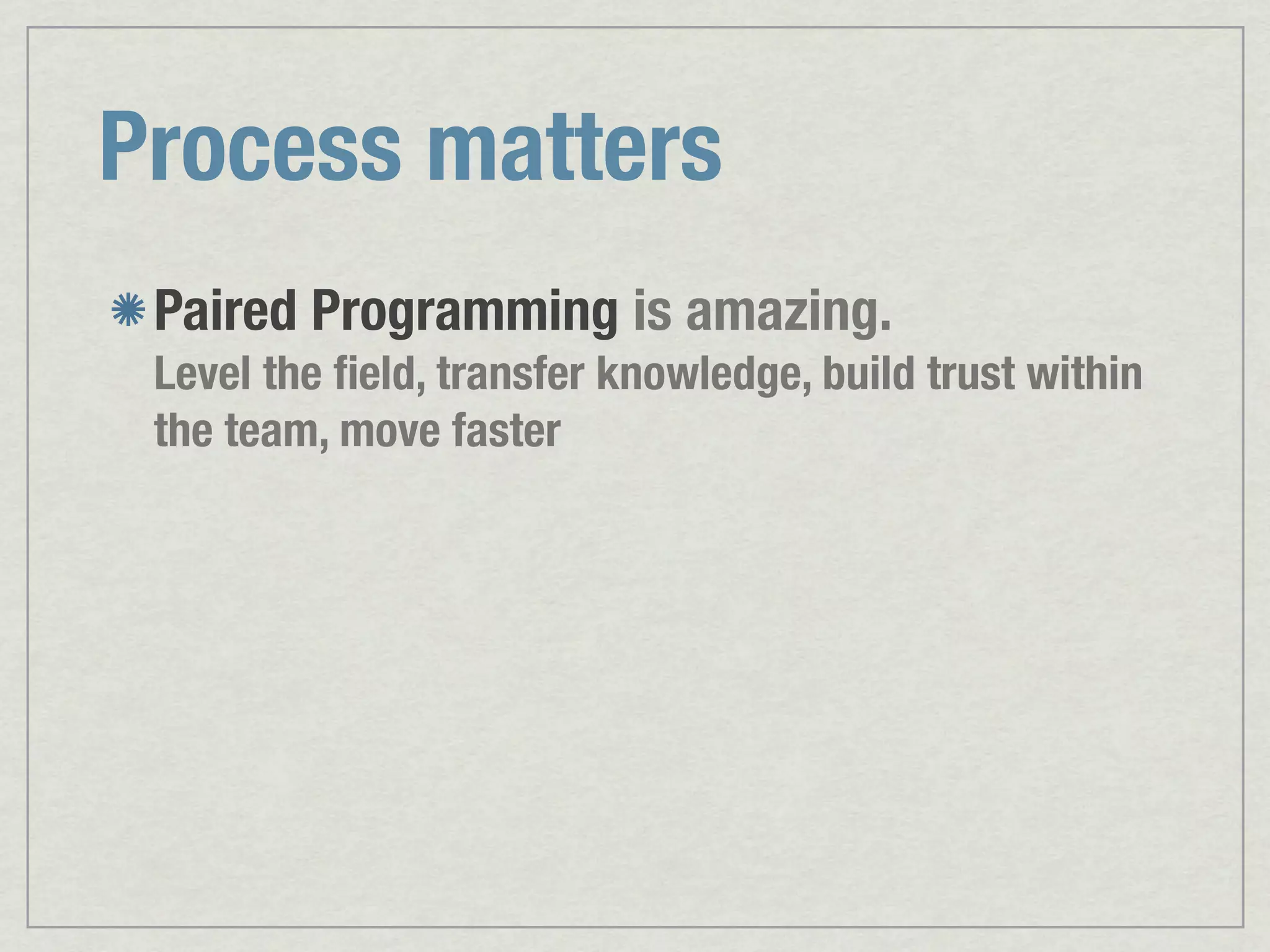 Process matters Paired Programming is amazing. Level the ﬁeld, transfer knowledge, build trust within the team, move faster 