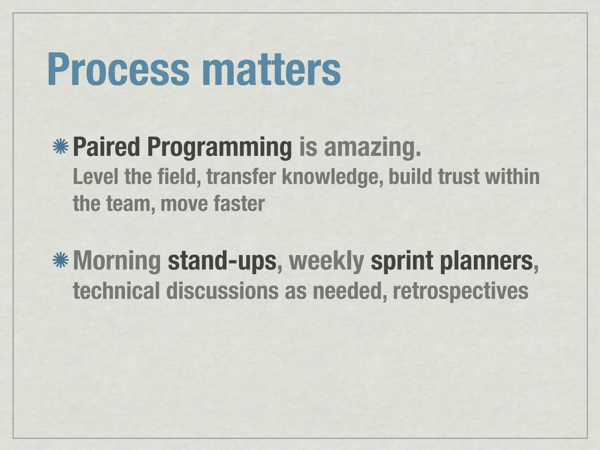Process matters Paired Programming is amazing. Level the ﬁeld, transfer knowledge, build trust within the team, move faster Morning stand-ups, weekly sprint planners, technical discussions as needed, retrospectives 