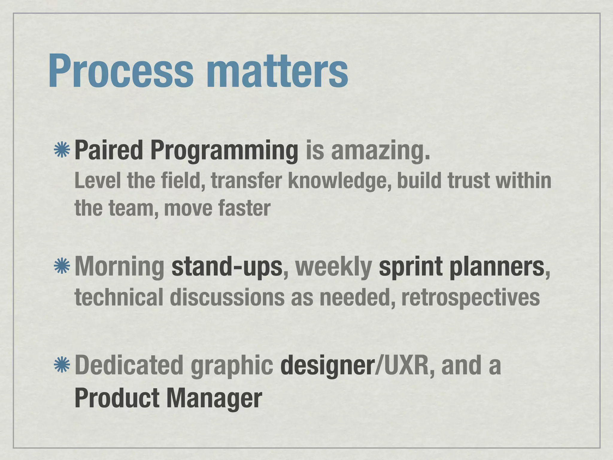 Process matters Paired Programming is amazing. Level the ﬁeld, transfer knowledge, build trust within the team, move faster Morning stand-ups, weekly sprint planners, technical discussions as needed, retrospectives Dedicated graphic designer/UXR, and a Product Manager 