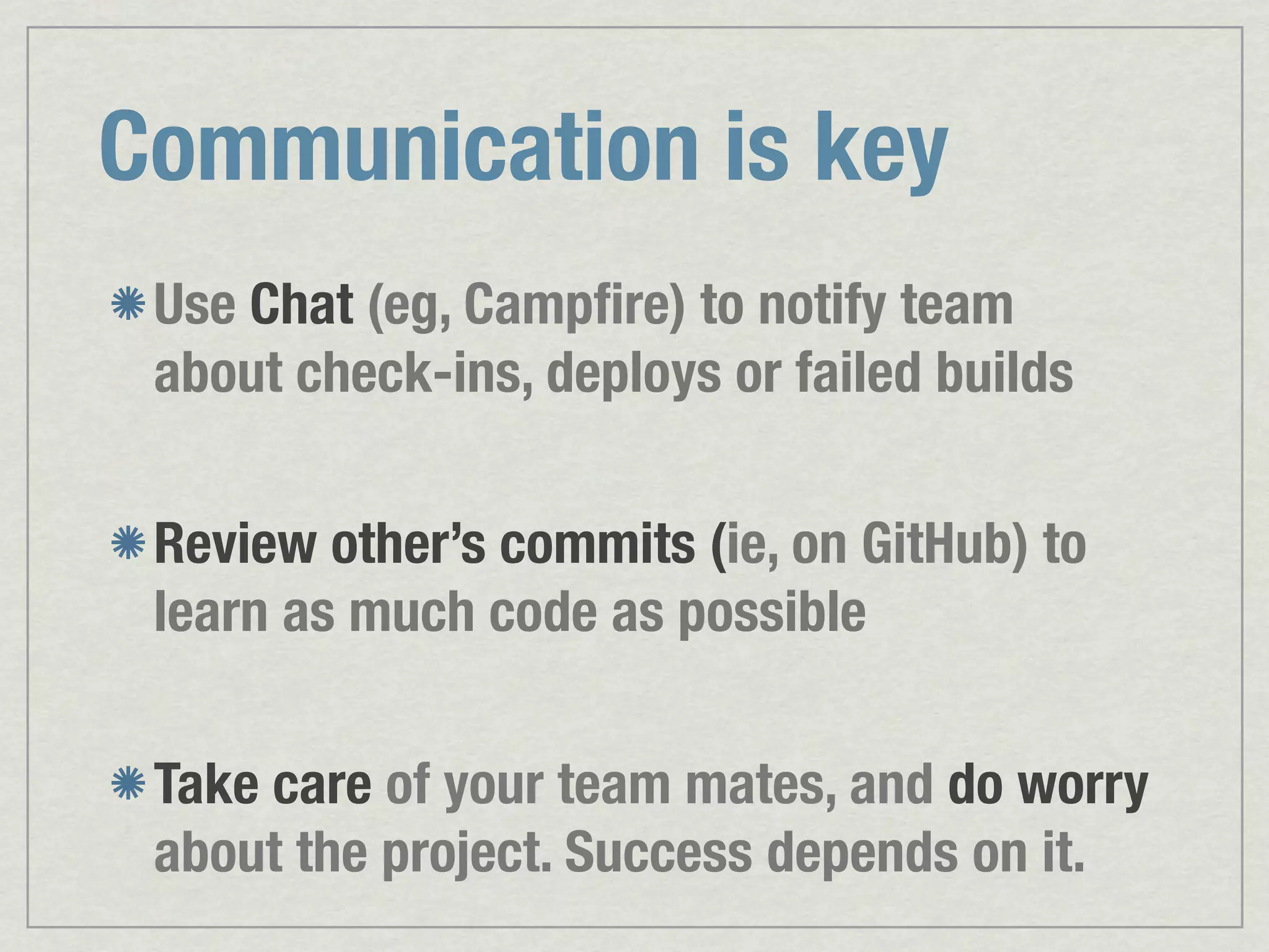Communication is key Use Chat (eg, Campﬁre) to notify team about check-ins, deploys or failed builds Review other’s commits (ie, on GitHub) to learn as much code as possible Take care of your team mates, and do worry about the project. Success depends on it. 