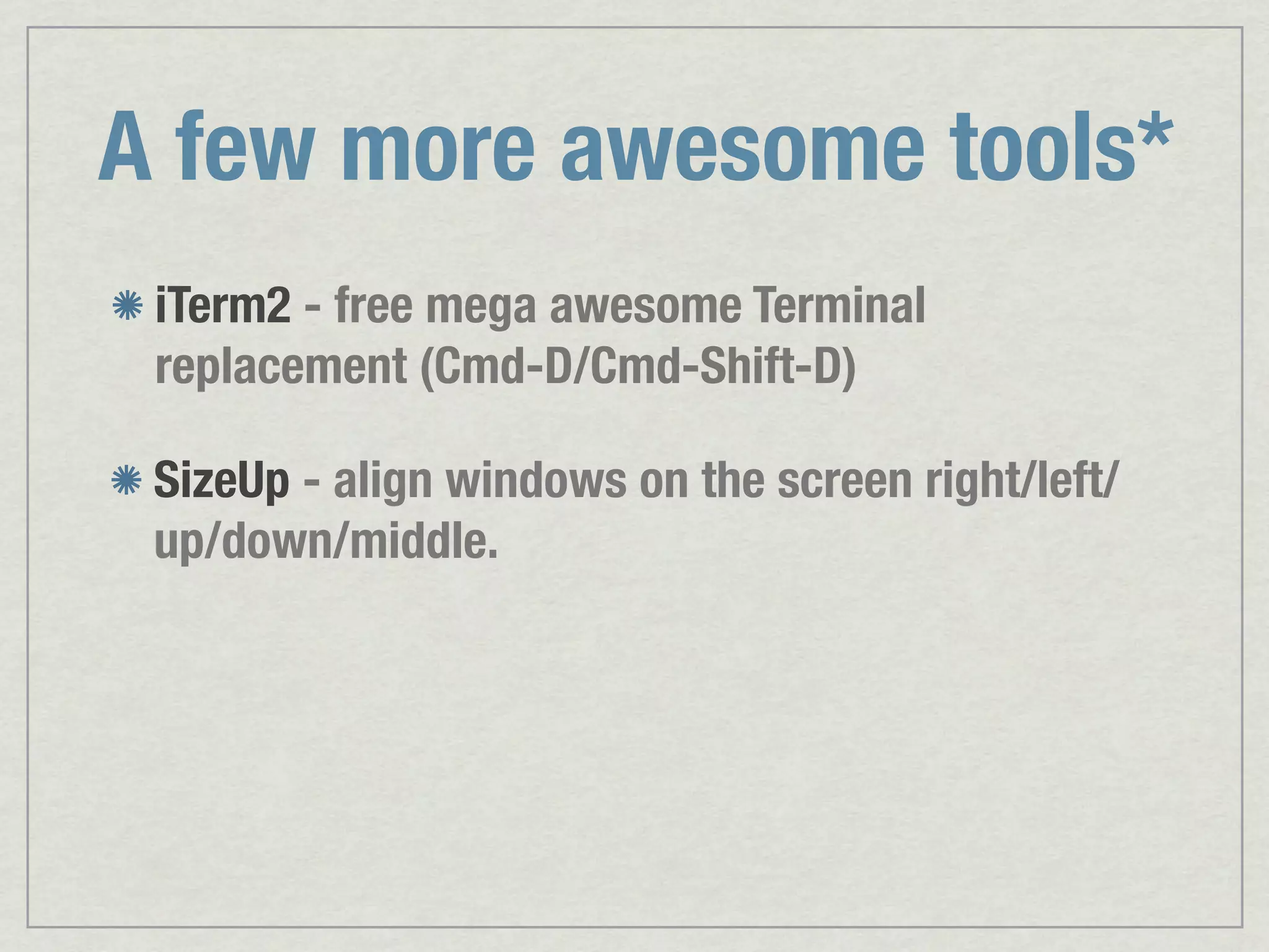 A few more awesome tools* iTerm2 - free mega awesome Terminal replacement (Cmd-D/Cmd-Shift-D) SizeUp - align windows on the screen right/left/ up/down/middle. 