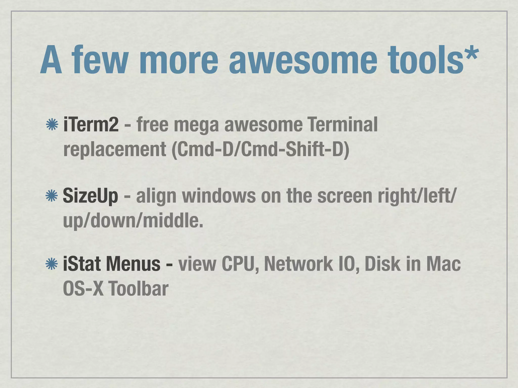 A few more awesome tools* iTerm2 - free mega awesome Terminal replacement (Cmd-D/Cmd-Shift-D) SizeUp - align windows on the screen right/left/ up/down/middle. iStat Menus - view CPU, Network IO, Disk in Mac OS-X Toolbar 